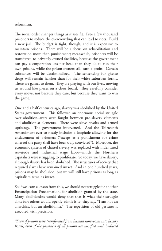 teformism. “The social order changes things as it sees i Free a few thousand prisoners to reduce the overcrowding that can lead to iots. Build a new jal. The budget i tigh, though, and it is expensive to maingain prisons. There will be a focus on rehabilitation and restoration more than punishment; meanwhile, prisoners will be transferted to privately-owned faciites, because the government can pay a corporation less per head than they do to run their own prisons, while the prison owners still urn a profit. Certain substances will be decriminalized. The sentencing for ghetto drugs will remain harsher than for their white suburban forms. “These are games to them. “They are playing with ou lives, moving us around lke pieces on a chess board. They carcfully consider every move, not because they care, but because they want to win the game. One and a half centuries ago, slavery was abolished by the United States government. This followed an enormous social suruggle over abolition—wars were fought between pro-savery lements and abolitionist elements. There were slave revolts and armed uprisings. The government intervened. And the Thirteenth Amendment ever-so-neatly includes a loophole allowing for the enslavement of prisoners (‘except 2 a punishment for crime whereof the party shll have been duly convicted”). Morcover, the economic system of chattel slavery was replaced with indentured servitude and - industral wage labor-which the Northern capitalists were struggling to prolifeate. So today, we have slavery, although slavery has been abolished. ‘The structures of society that requited slaves have remained intact. And in one hundred years, prisons may be abolished, but we will sill have prisons a long as capitalism remains intac. Soifwe learn a lesson from this, we should notstruggle for another Emancipation Proclumation, for abolition granted by the state Many abolitionists would deny that tha is what their struggle aims for; others would openly admit it is—hey say, “T am not an anarchist, but an abolitionisc” The repetition of old gestures is exceuted with precision. “Euen f prisons were transformed from human storerooms into husury hotels, even if the prisoners o all prisons are satisfied with reduced